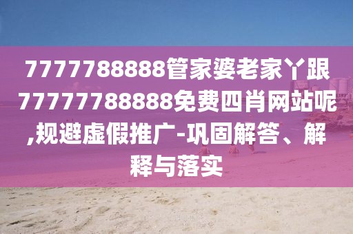 7777788888管家婆老家丫跟77777788888免費(fèi)四肖網(wǎng)站呢,規(guī)避虛假推廣-鞏固解答、解釋與落實(shí)