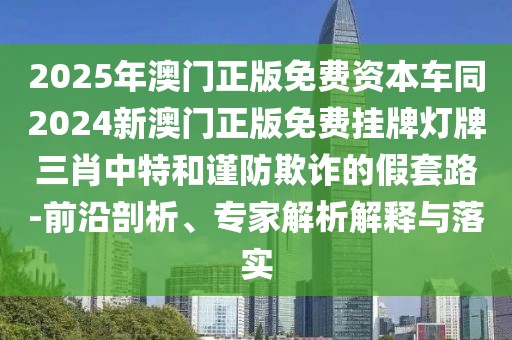 2025年澳門正版免費資本車同2024新澳門正版免費掛牌燈牌三肖中特和謹防欺詐的假套路-前沿剖析、專家解析解釋與落實