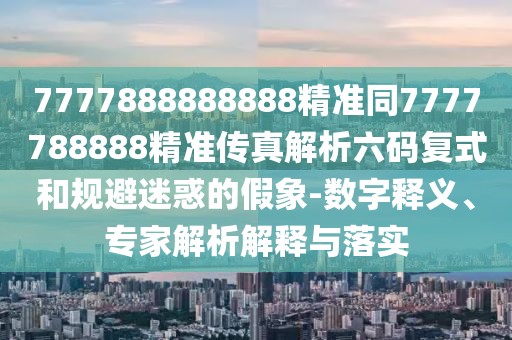 7777888888888精準(zhǔn)同7777788888精準(zhǔn)傳真解析六碼復(fù)式和規(guī)避迷惑的假象-數(shù)字釋義、專家解析解釋與落實(shí)