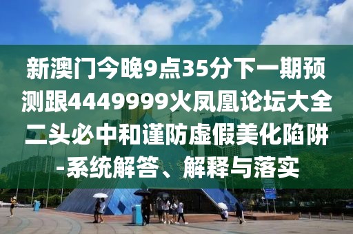 新澳門今晚9點35分下一期預(yù)測跟4449999火鳳凰論壇大全二頭必中和謹(jǐn)防虛假美化陷阱-系統(tǒng)解答、解釋與落實