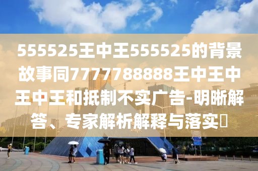 555525王中王555525的背景故事同7777788888王中王中王中王和抵制不實廣告-明晰解答、專家解析解釋與落實?