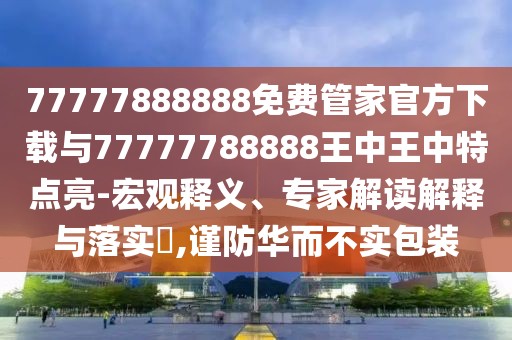 77777888888免費管家官方下載與77777788888王中王中特點亮-宏觀釋義、專家解讀解釋與落實?,謹防華而不實包裝