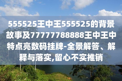 555525王中王555525的背景故事及77777788888王中王中特點亮數碼掛牌-全景解答、解釋與落實,留心不實推銷