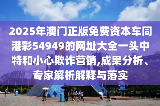 2025年澳門正版免費資本車同港彩54949的網(wǎng)址大全一頭中特和小心欺詐營銷,成果分析、專家解析解釋與落實