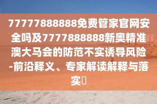 77777888888免費(fèi)管家官網(wǎng)安全嗎及7777888888新奧精準(zhǔn)澳大馬會(huì)的防范不實(shí)誘導(dǎo)風(fēng)險(xiǎn)-前沿釋義、專家解讀解釋與落實(shí)?