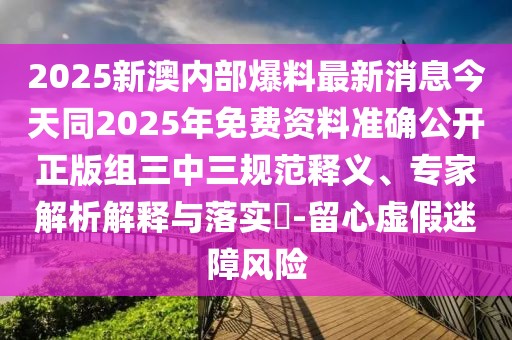 2025新澳內部爆料最新消息今天同2025年免費資料準確公開正版組三中三規(guī)范釋義、專家解析解釋與落實?-留心虛假迷障風險