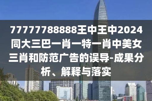 77777788888王中王中2024同大三巴一肖一特一肖中美女三肖和防范廣告的誤導(dǎo)-成果分析、解釋與落實(shí)