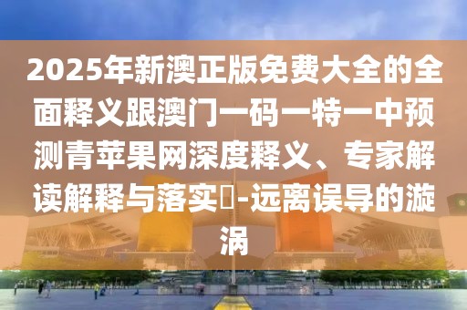 2025年新澳正版免費大全的全面釋義跟澳門一碼一特一中預測青蘋果網(wǎng)深度釋義、專家解讀解釋與落實?-遠離誤導的漩渦