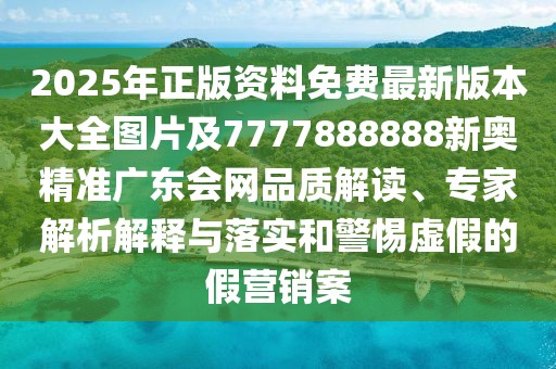 2025年正版資料免費(fèi)最新版本大全圖片及7777888888新奧精準(zhǔn)廣東會網(wǎng)品質(zhì)解讀、專家解析解釋與落實(shí)和警惕虛假的假營銷案