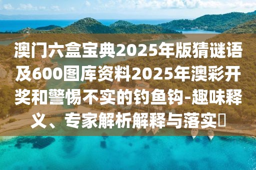 澳門(mén)六盒寶典2025年版猜謎語(yǔ)及600圖庫(kù)資料2025年澳彩開(kāi)獎(jiǎng)和警惕不實(shí)的釣魚(yú)鉤-趣味釋義、專(zhuān)家解析解釋與落實(shí)?