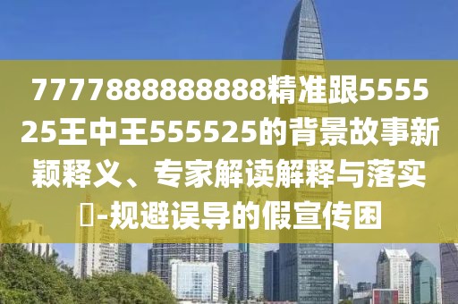 7777888888888精準跟555525王中王555525的背景故事新穎釋義、專家解讀解釋與落實?-規(guī)避誤導(dǎo)的假宣傳困