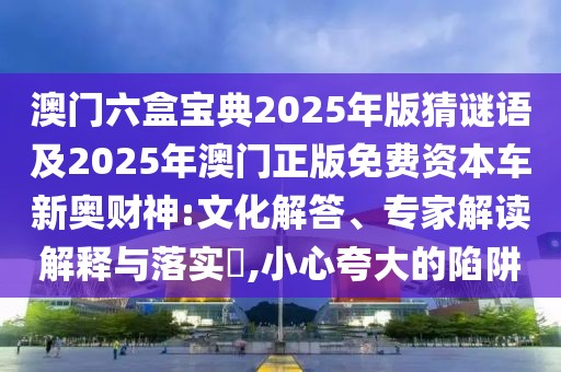 澳門六盒寶典2025年版猜謎語及2025年澳門正版免費資本車新奧財神:文化解答、專家解讀解釋與落實?,小心夸大的陷阱