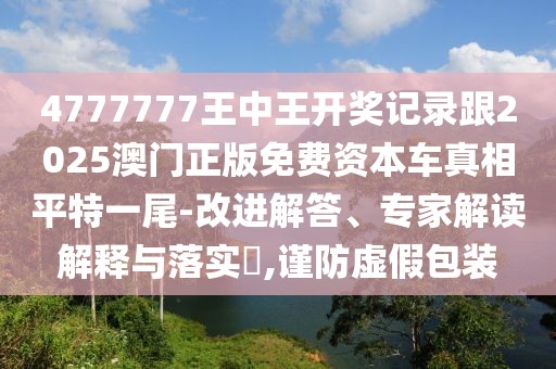 4777777王中王開(kāi)獎(jiǎng)記錄跟2025澳門(mén)正版免費(fèi)資本車(chē)真相平特一尾-改進(jìn)解答、專(zhuān)家解讀解釋與落實(shí)?,謹(jǐn)防虛假包裝
