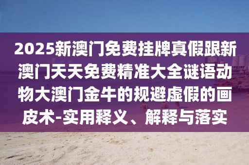 2025新澳門(mén)免費(fèi)掛牌真假跟新澳門(mén)天天免費(fèi)精準(zhǔn)大全謎語(yǔ)動(dòng)物大澳門(mén)金牛的規(guī)避虛假的畫(huà)皮術(shù)-實(shí)用釋義、解釋與落實(shí)
