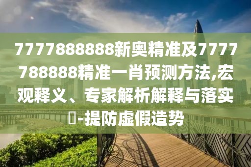 7777888888新奧精準及7777788888精準一肖預(yù)測方法,宏觀釋義、專家解析解釋與落實?-提防虛假造勢