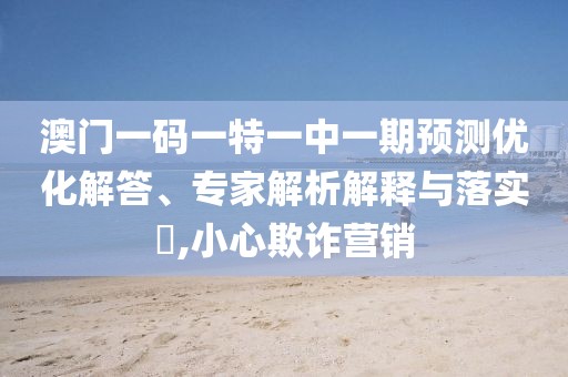 澳門一碼一特一中一期預(yù)測(cè)優(yōu)化解答、專家解析解釋與落實(shí)?,小心欺詐營銷
