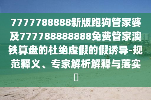 7777788888新版跑狗管家婆及777788888888免費(fèi)管家澳鐵算盤(pán)的杜絕虛假的假誘導(dǎo)-規(guī)范釋義、專家解析解釋與落實(shí)?