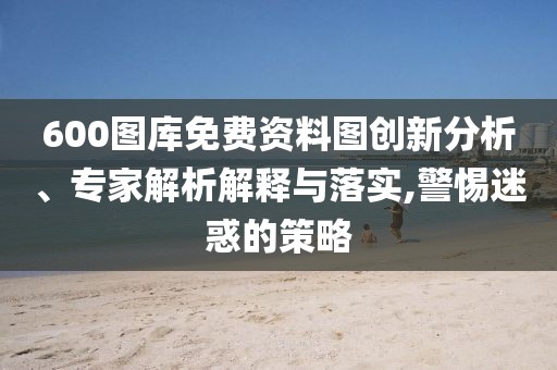 600圖庫免費資料圖創(chuàng)新分析、專家解析解釋與落實,警惕迷惑的策略