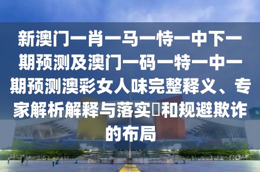 新澳門一肖一馬一恃一中下一期預(yù)測及澳門一碼一特一中一期預(yù)測澳彩女人味完整釋義、專家解析解釋與落實?和規(guī)避欺詐的布局