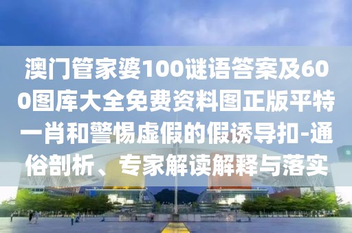 澳門管家婆100謎語答案及600圖庫大全免費(fèi)資料圖正版平特一肖和警惕虛假的假誘導(dǎo)扣-通俗剖析、專家解讀解釋與落實(shí)