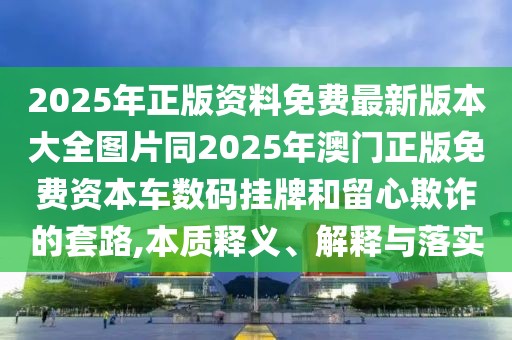 2025年正版資料免費(fèi)最新版本大全圖片同2025年澳門正版免費(fèi)資本車數(shù)碼掛牌和留心欺詐的套路,本質(zhì)釋義、解釋與落實(shí)