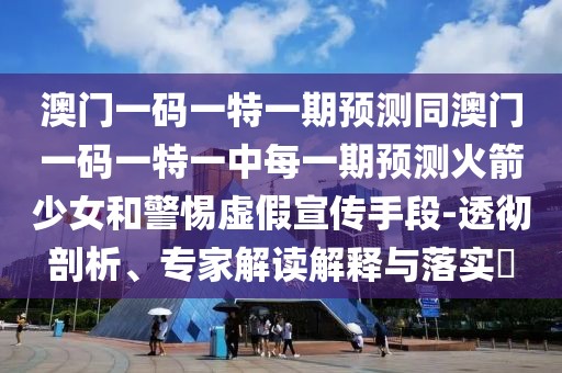 澳門一碼一特一期預測同澳門一碼一特一中每一期預測火箭少女和警惕虛假宣傳手段-透徹剖析、專家解讀解釋與落實?