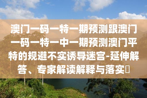 澳門一碼一特一期預測跟澳門一碼一特一中一期預測澳門平特的規(guī)避不實誘導迷宮-延伸解答、專家解讀解釋與落實?