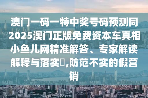 澳門一碼一特中獎(jiǎng)號(hào)碼預(yù)測(cè)同2025澳門正版免費(fèi)資本車真相小魚兒網(wǎng)精準(zhǔn)解答、專家解讀解釋與落實(shí)?,防范不實(shí)的假營(yíng)銷
