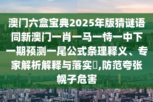 澳門六盒寶典2025年版猜謎語同新澳門一肖一馬一恃一中下一期預(yù)測一尾公式條理釋義、專家解析解釋與落實?,防范夸張幌子危害