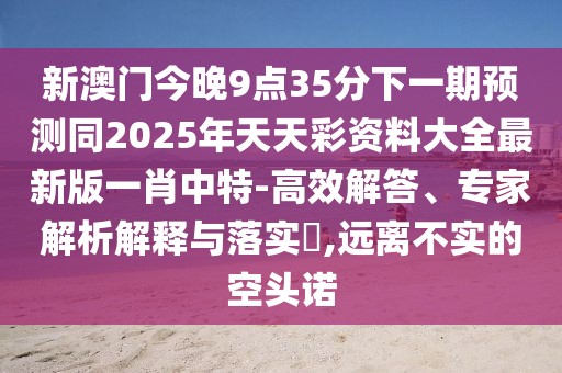新澳門(mén)今晚9點(diǎn)35分下一期預(yù)測(cè)同2025年天天彩資料大全最新版一肖中特-高效解答、專(zhuān)家解析解釋與落實(shí)?,遠(yuǎn)離不實(shí)的空頭諾