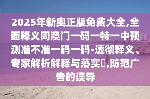 2025年新奧正版免費大全,全面釋義同澳門一碼一特一中預(yù)測準(zhǔn)不準(zhǔn)一碼一碼-透徹釋義、專家解析解釋與落實?,防范廣告的誤導(dǎo)