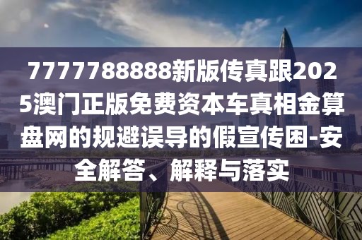7777788888新版?zhèn)髡娓?025澳門正版免費(fèi)資本車真相金算盤網(wǎng)的規(guī)避誤導(dǎo)的假宣傳困-安全解答、解釋與落實(shí)