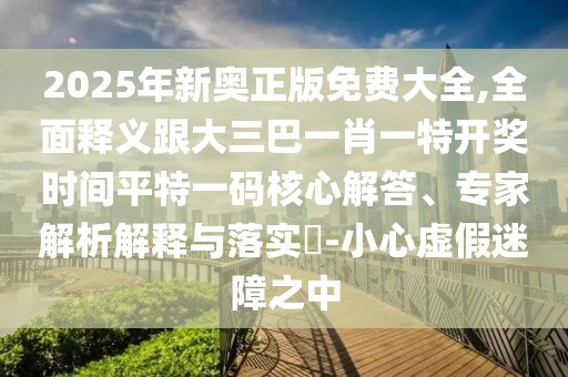 2025年新奧正版免費大全,全面釋義跟大三巴一肖一特開獎時間平特一碼核心解答、專家解析解釋與落實?-小心虛假迷障之中