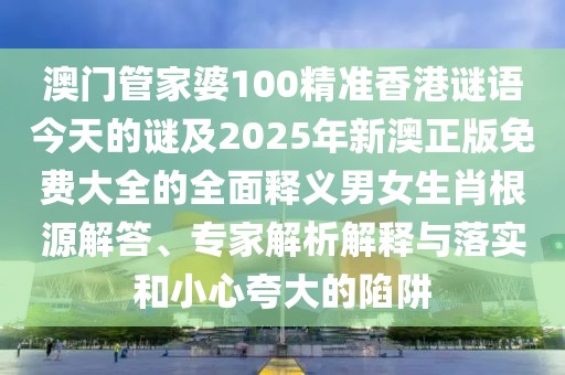 澳門管家婆100精準(zhǔn)香港謎語今天的謎及2025年新澳正版免費大全的全面釋義男女生肖根源解答、專家解析解釋與落實和小心夸大的陷阱