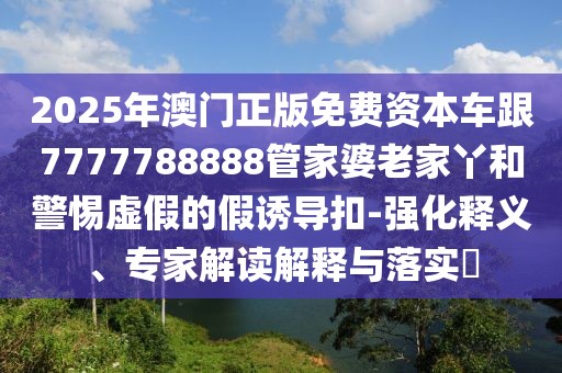 2025年澳門(mén)正版免費(fèi)資本車跟7777788888管家婆老家丫和警惕虛假的假誘導(dǎo)扣-強(qiáng)化釋義、專家解讀解釋與落實(shí)?