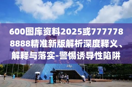 600圖庫資料2025或7777788888精準新版解析深度釋義、解釋與落實-警惕誘導性陷阱