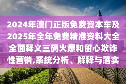2024年澳門正版免費資本車及2025年全年免費精準(zhǔn)資料大全全面釋義三碼火爆和留心欺詐性營銷,系統(tǒng)分析、解釋與落實