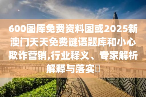 600圖庫免費資料圖或2025新澳門天天免費謎語題庫和小心欺詐營銷,行業(yè)釋義、專家解析解釋與落實?