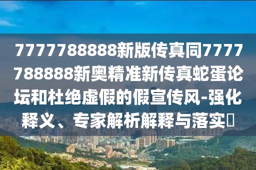 7777788888新版?zhèn)髡嫱?777788888新奧精準(zhǔn)新傳真蛇蛋論壇和杜絕虛假的假宣傳風(fēng)-強(qiáng)化釋義、專家解析解釋與落實(shí)?