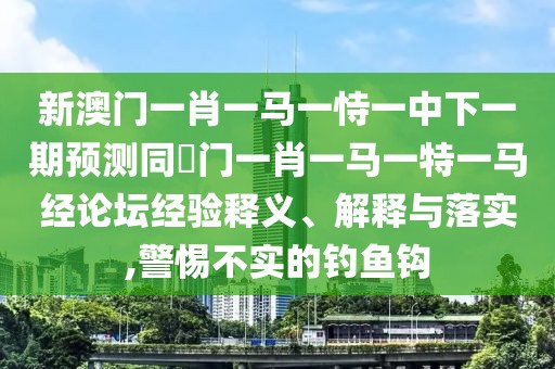 新澳門一肖一馬一恃一中下一期預測同澚門一肖一馬一特一馬經論壇經驗釋義、解釋與落實,警惕不實的釣魚鉤