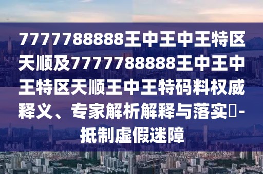 7777788888王中王中王特區(qū)天順及7777788888王中王中王特區(qū)天順王中王特碼料權(quán)威釋義、專家解析解釋與落實(shí)?-抵制虛假迷障