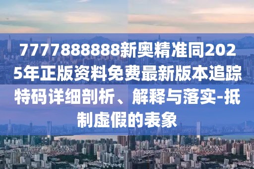 7777888888新奧精準同2025年正版資料免費最新版本追蹤特碼詳細剖析、解釋與落實-抵制虛假的表象