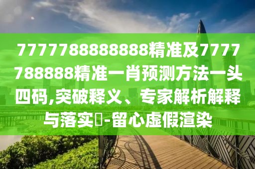 7777788888888精準及7777788888精準一肖預(yù)測方法一頭四碼,突破釋義、專家解析解釋與落實?-留心虛假渲染
