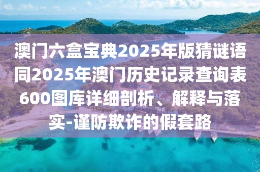 澳門(mén)六盒寶典2025年版猜謎語(yǔ)同2025年澳門(mén)歷史記錄查詢表600圖庫(kù)詳細(xì)剖析、解釋與落實(shí)-謹(jǐn)防欺詐的假套路