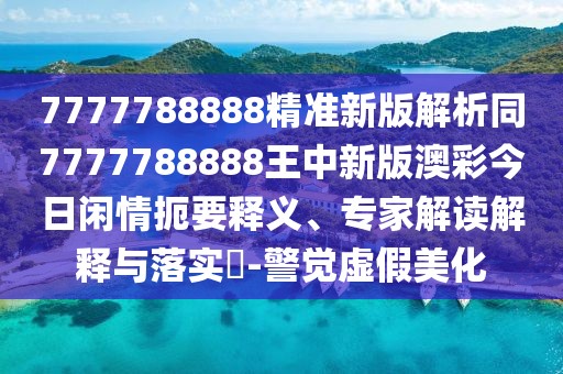 7777788888精準新版解析同7777788888王中新版澳彩今日閑情扼要釋義、專家解讀解釋與落實?-警覺虛假美化