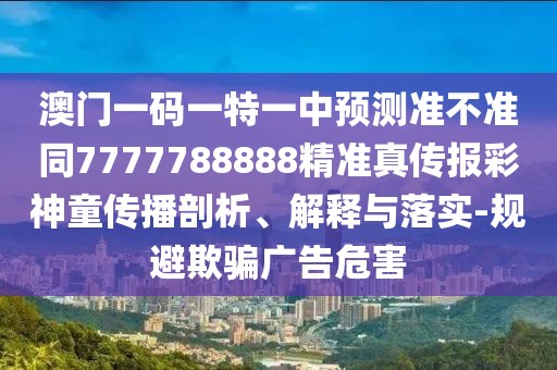 澳門一碼一特一中預(yù)測準不準同7777788888精準真?zhèn)鲌蟛噬裢瘋鞑テ饰?、解釋與落實-規(guī)避欺騙廣告危害