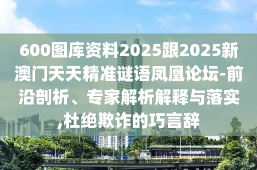 600圖庫資料2025跟2025新澳門天天精準謎語鳳凰論壇-前沿剖析、專家解析解釋與落實,杜絕欺詐的巧言辭