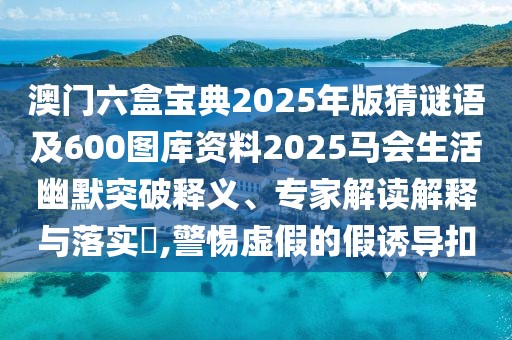 澳門六盒寶典2025年版猜謎語及600圖庫資料2025馬會生活幽默突破釋義、專家解讀解釋與落實?,警惕虛假的假誘導扣