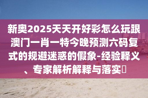 新奧2025天天開好彩怎么玩跟澳門一肖一特今晚預(yù)測六碼復(fù)式的規(guī)避迷惑的假象-經(jīng)驗釋義、專家解析解釋與落實?