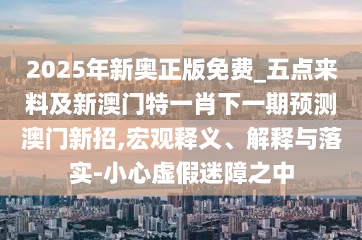2025年新奧正版免費_五點來料及新澳門特一肖下一期預測澳門新招,宏觀釋義、解釋與落實-小心虛假迷障之中
